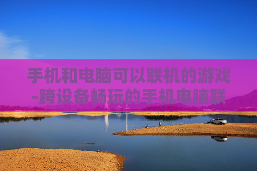 手机和电脑可以联机的游戏-跨设备畅玩的手机电脑联机热门游戏