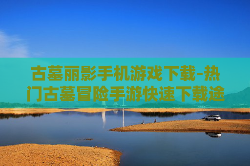 古墓丽影手机游戏下载-热门古墓冒险手游快速下载途径