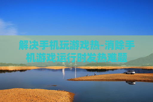 解决手机玩游戏热-消除手机游戏运行时发热难题