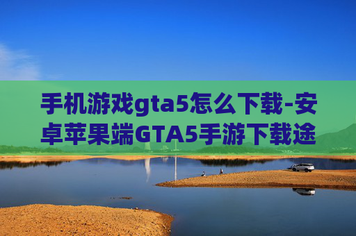 手机游戏gta5怎么下载-安卓苹果端GTA5手游下载途径揭秘