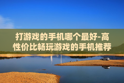 打游戏的手机哪个最好-高性价比畅玩游戏的手机推荐