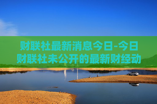 财联社最新消息今日-今日财联社未公开的最新财经动态