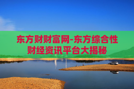 东方财财富网-东方综合性财经资讯平台大揭秘