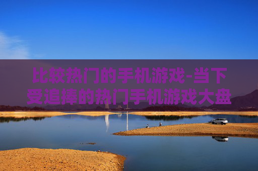 比较热门的手机游戏-当下受追捧的热门手机游戏大盘点
