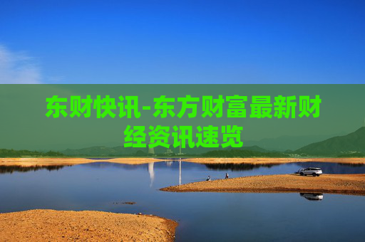 东财快讯-东方财富最新财经资讯速览