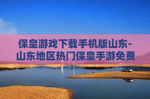 保皇游戏下载手机版山东-山东地区热门保皇手游免费下载渠道