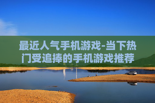 最近人气手机游戏-当下热门受追捧的手机游戏推荐