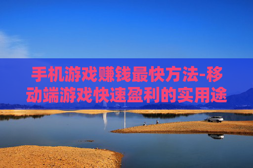 手机游戏赚钱最快方法-移动端游戏快速盈利的实用途径