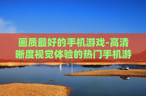 画质最好的手机游戏-高清晰度视觉体验的热门手机游戏