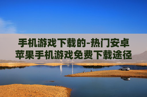 手机游戏下载的-热门安卓苹果手机游戏免费下载途径