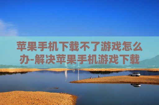苹果手机下载不了游戏怎么办-解决苹果手机游戏下载失败的有效办法