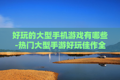 好玩的大型手机游戏有哪些-热门大型手游好玩佳作全揭秘