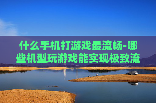 什么手机打游戏最流畅-哪些机型玩游戏能实现极致流畅体验