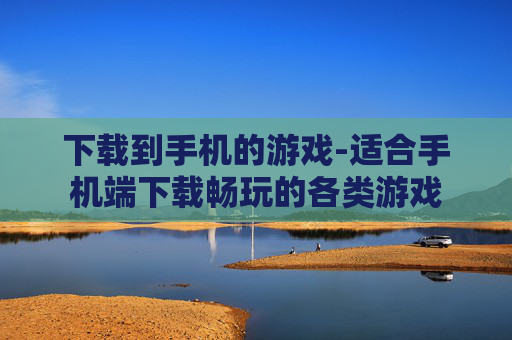 下载到手机的游戏-适合手机端下载畅玩的各类游戏