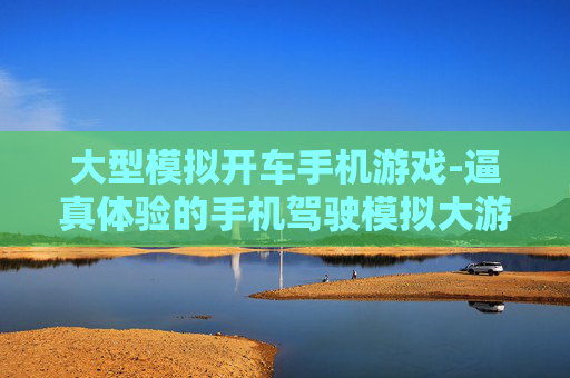 大型模拟开车手机游戏-逼真体验的手机驾驶模拟大游戏