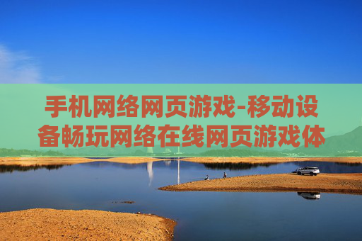 手机网络网页游戏-移动设备畅玩网络在线网页游戏体验