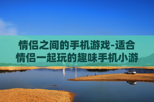 情侣之间的手机游戏-适合情侣一起玩的趣味手机小游戏