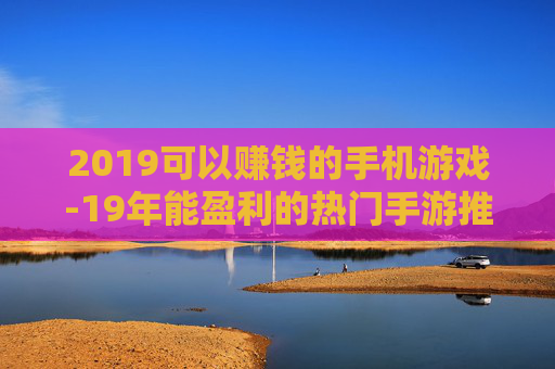 2019可以赚钱的手机游戏-19年能盈利的热门手游推荐