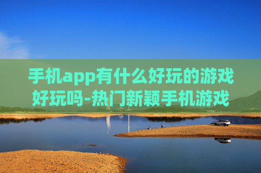 手机app有什么好玩的游戏好玩吗-热门新颖手机游戏推荐及体验评测
