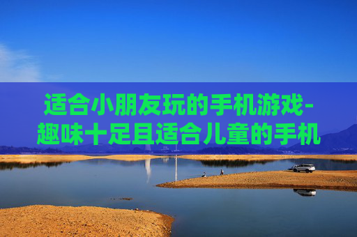 适合小朋友玩的手机游戏-趣味十足且适合儿童的手机游戏推荐