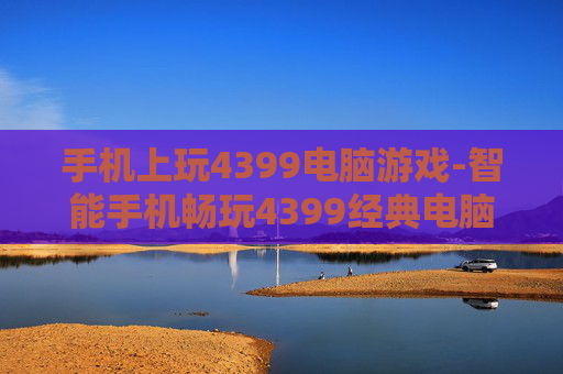 手机上玩4399电脑游戏-智能手机畅玩4399经典电脑游戏体验