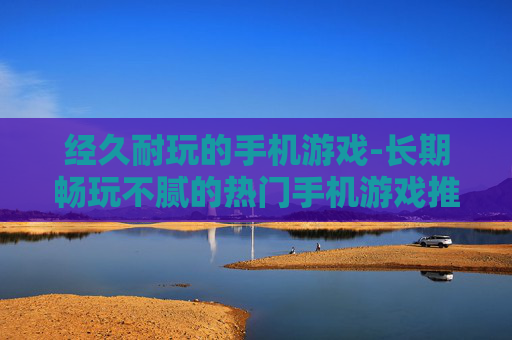 经久耐玩的手机游戏-长期畅玩不腻的热门手机游戏推荐
