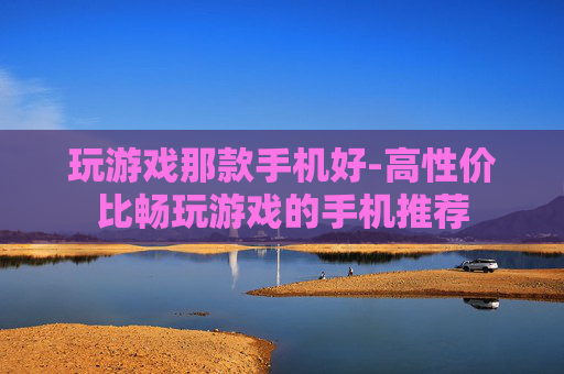 玩游戏那款手机好-高性价比畅玩游戏的手机推荐