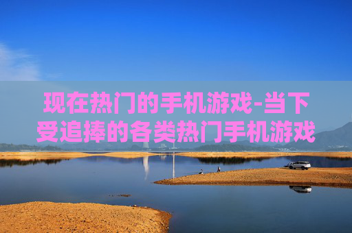 现在热门的手机游戏-当下受追捧的各类热门手机游戏