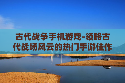 古代战争手机游戏-领略古代战场风云的热门手游佳作