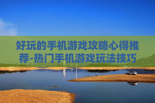 好玩的手机游戏攻略心得推荐-热门手机游戏玩法技巧与经验分享