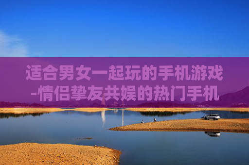 适合男女一起玩的手机游戏-情侣挚友共娱的热门手机游戏推荐