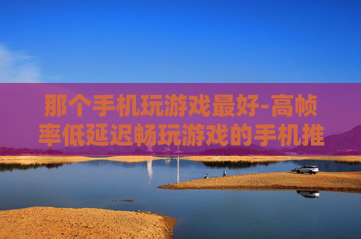 那个手机玩游戏最好-高帧率低延迟畅玩游戏的手机推荐