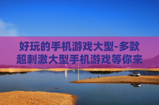 好玩的手机游戏大型-多款超刺激大型手机游戏等你来玩