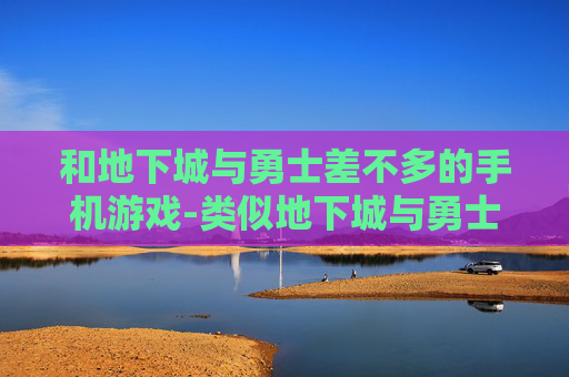 和地下城与勇士差不多的手机游戏-类似地下城与勇士玩法的热门手游推荐