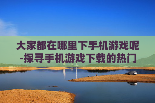 大家都在哪里下手机游戏呢-探寻手机游戏下载的热门渠道