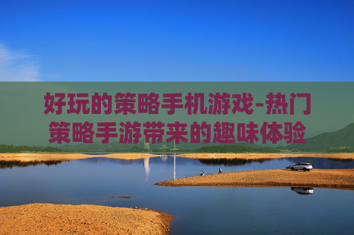好玩的策略手机游戏-热门策略手游带来的趣味体验