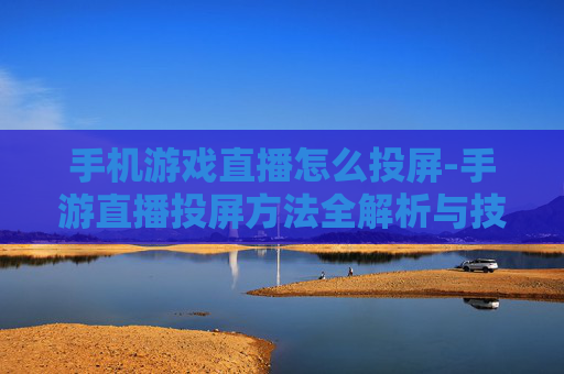 手机游戏直播怎么投屏-手游直播投屏方法全解析与技巧分享