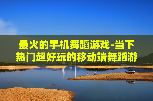 最火的手机舞蹈游戏-当下热门超好玩的移动端舞蹈游戏