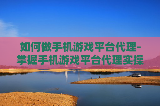 如何做手机游戏平台代理-掌握手机游戏平台代理实操的有效途径