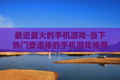 最近最火的手机游戏-当下热门受追捧的手机游戏推荐