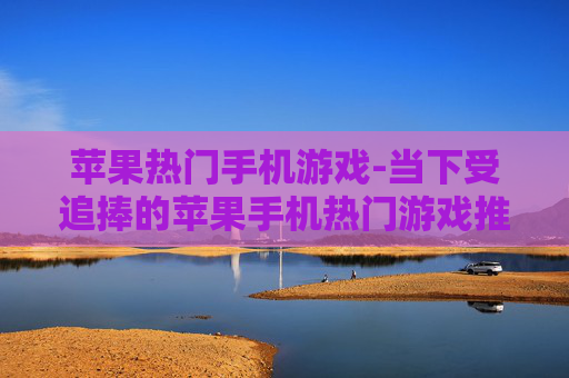 苹果热门手机游戏-当下受追捧的苹果手机热门游戏推荐