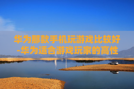 华为那款手机玩游戏比较好-华为适合游戏玩家的高性价比机型推荐