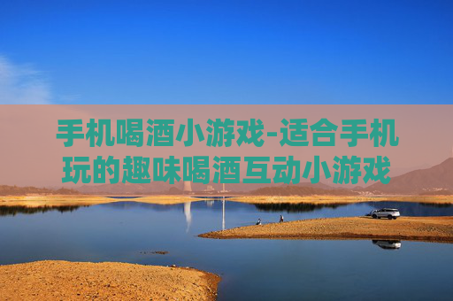 手机喝酒小游戏-适合手机玩的趣味喝酒互动小游戏