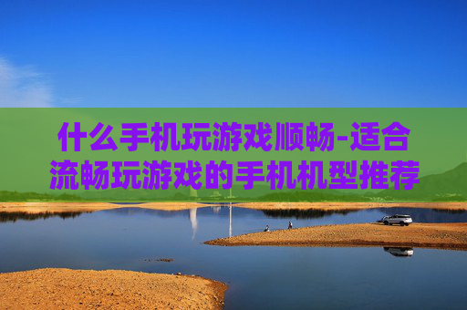 什么手机玩游戏顺畅-适合流畅玩游戏的手机机型推荐