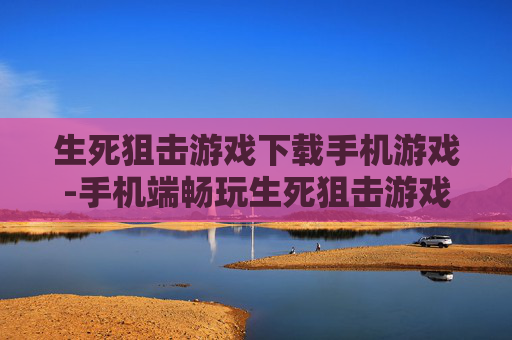 生死狙击游戏下载手机游戏-手机端畅玩生死狙击游戏免费下载途径