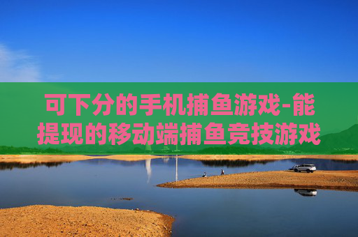 可下分的手机捕鱼游戏-能提现的移动端捕鱼竞技游戏