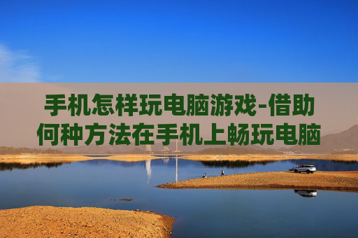 手机怎样玩电脑游戏-借助何种方法在手机上畅玩电脑游戏