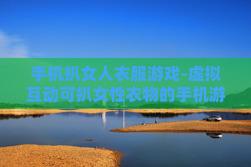 手机扒女人衣服游戏-虚拟互动可扒女性衣物的手机游戏