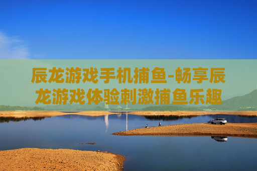 辰龙游戏手机捕鱼-畅享辰龙游戏体验刺激捕鱼乐趣