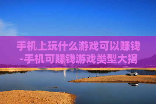 手机上玩什么游戏可以赚钱-手机可赚钱游戏类型大揭秘